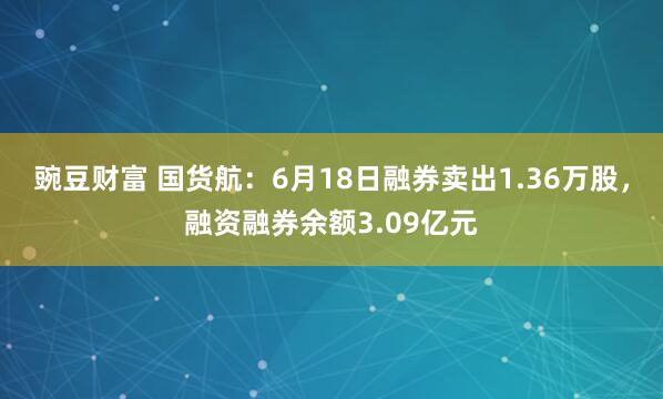 豌豆财富 国货航:6月18日融券卖出1.36万股,融资融券余额3.09亿元