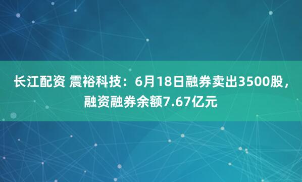 长江配资 震裕科技:6月18日融券卖出3500股,融资融券余额7.67亿元