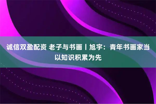 诚信双盈配资 老子与书画丨旭宇:青年书画家当以知识积累为先