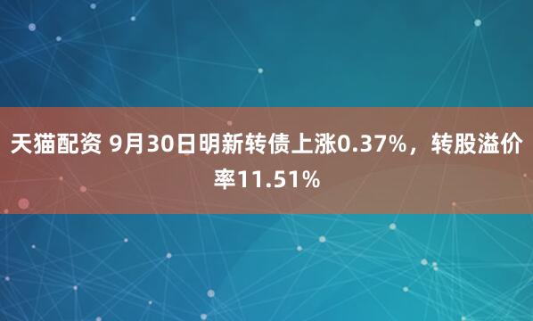 天猫配资 9月30日明新转债上涨0.37%,转股溢价率11.51%