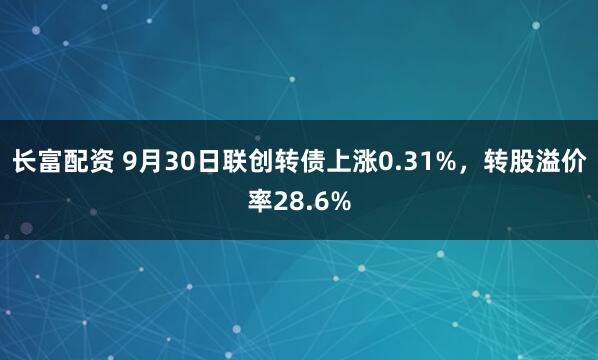长富配资 9月30日联创转债上涨0.31%,转股溢价率28.6%
