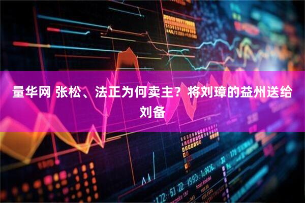 量华网 张松、法正为何卖主?将刘璋的益州送给刘备