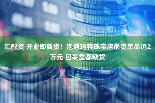 汇配资 开业即断货!泡泡玛特珠宝店最贵单品近2万元 包装盒都缺货