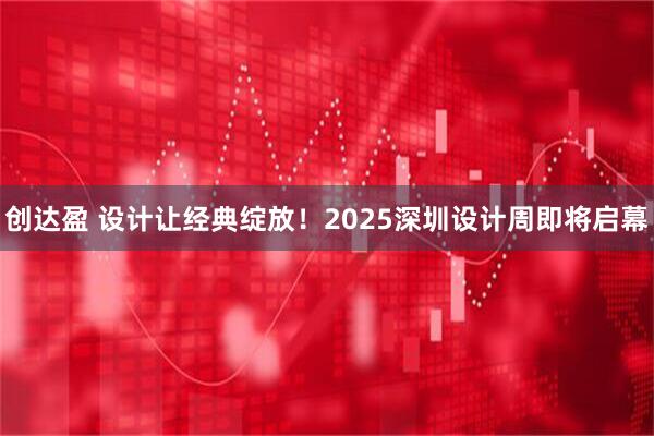 创达盈 设计让经典绽放!2025深圳设计周即将启幕