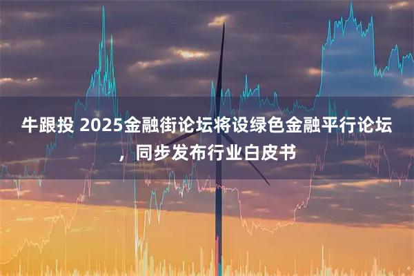 牛跟投 2025金融街论坛将设绿色金融平行论坛,同步发布行业白皮书