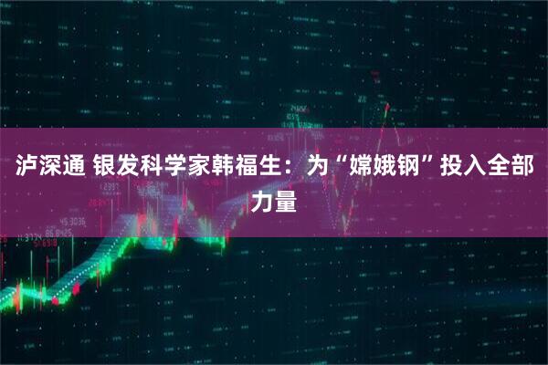 泸深通 银发科学家韩福生:为“嫦娥钢”投入全部力量