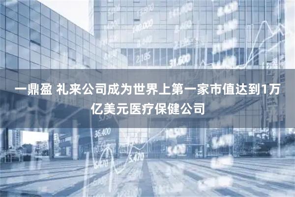 一鼎盈 礼来公司成为世界上第一家市值达到1万亿美元医疗保健公司