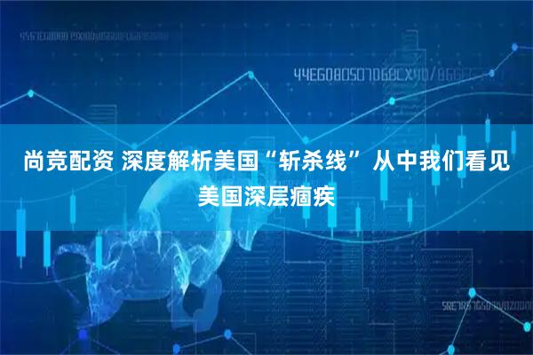 尚竞配资 深度解析美国“斩杀线” 从中我们看见美国深层痼疾