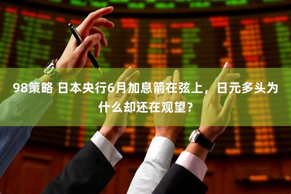 98策略 日本央行6月加息箭在弦上，日元多头为什么却还在观望？