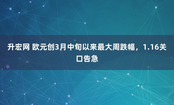 升宏网 欧元创3月中旬以来最大周跌幅，1.16关口告急