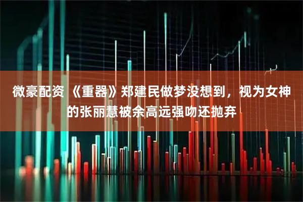 微豪配资 《重器》郑建民做梦没想到，视为女神的张丽慧被余高远强吻还抛弃